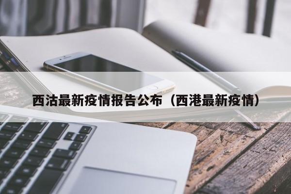 西沽最新疫情报告公布(西港最新疫情)