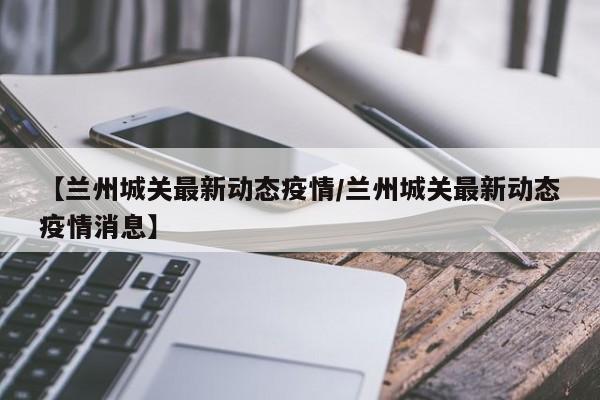 【兰州城关最新动态疫情/兰州城关最新动态疫情消息】