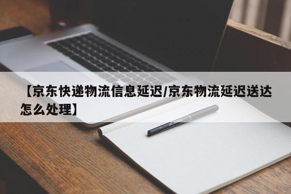 【京东快递物流信息延迟/京东物流延迟送达怎么处理】