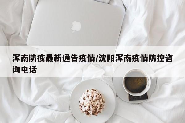 浑南防疫最新通告疫情/沈阳浑南疫情防控咨询电话