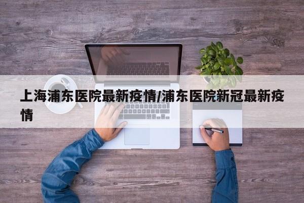 上海浦东医院最新疫情/浦东医院新冠最新疫情