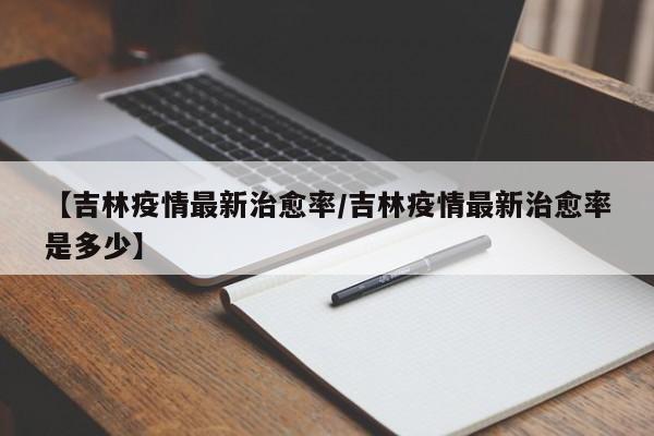 【吉林疫情最新治愈率/吉林疫情最新治愈率是多少】