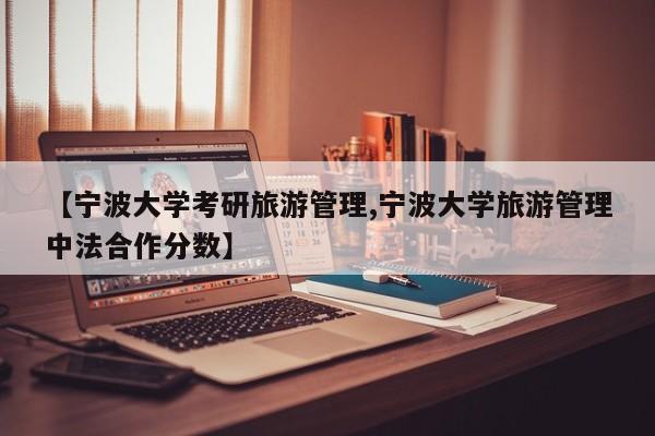 【宁波大学考研旅游管理,宁波大学旅游管理中法合作分数】