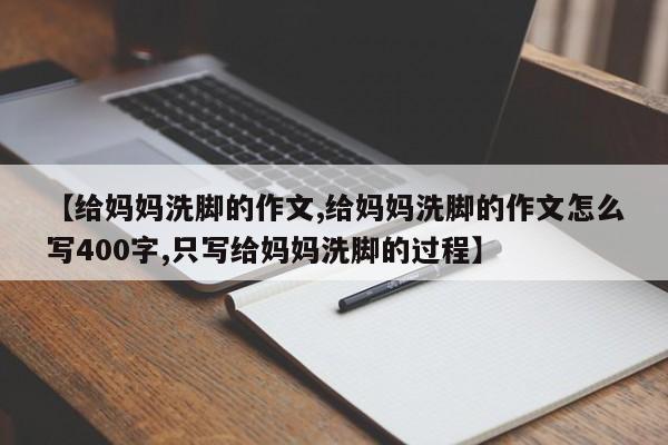 【给妈妈洗脚的作文,给妈妈洗脚的作文怎么写400字,只写给妈妈洗脚的过程】