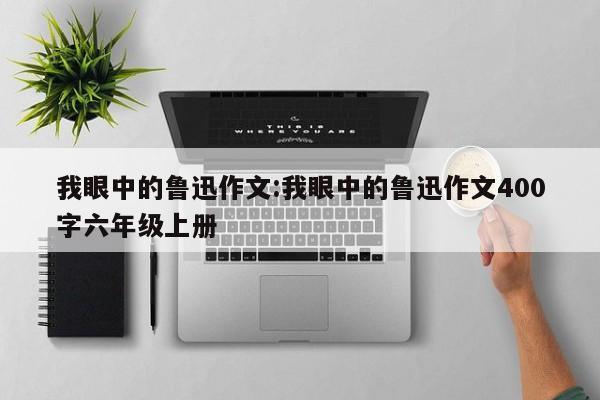 我眼中的鲁迅作文:我眼中的鲁迅作文400字六年级上册