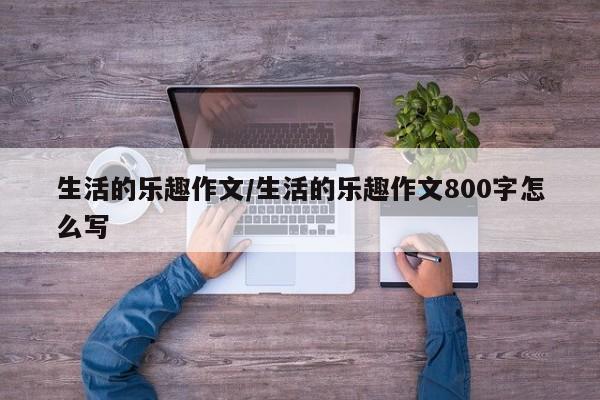 生活的乐趣作文/生活的乐趣作文800字怎么写